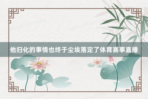 他归化的事情也终于尘埃落定了体育赛事直播