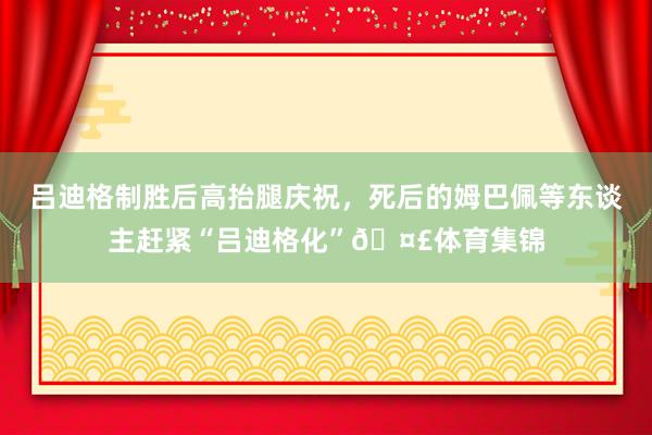 吕迪格制胜后高抬腿庆祝,死后的姆巴佩等东谈主赶紧“吕迪格化”🤣体育集锦