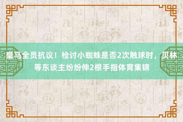 皇马全员抗议！检讨小蜘蛛是否2次触球时，贝林等东谈主纷纷伸2根手指体育集锦