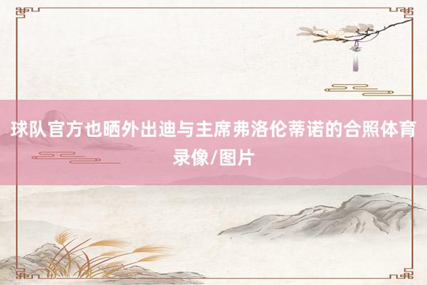 球队官方也晒外出迪与主席弗洛伦蒂诺的合照体育录像/图片