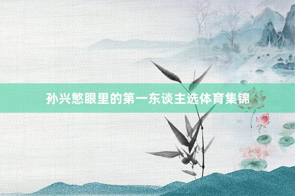 孙兴慜眼里的第一东谈主选体育集锦