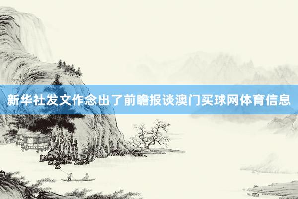 新华社发文作念出了前瞻报谈澳门买球网体育信息