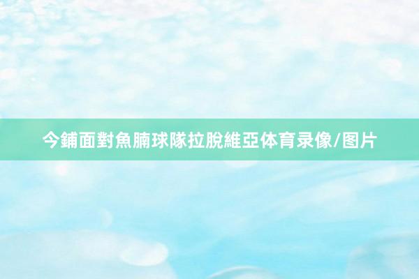 今鋪面對魚腩球隊拉脫維亞体育录像/图片