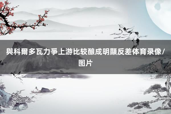與科爾多瓦力爭上游比较酿成明顯反差体育录像/图片