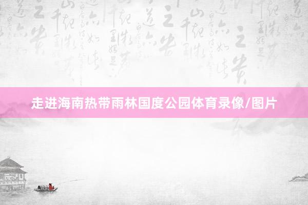 走进海南热带雨林国度公园体育录像/图片