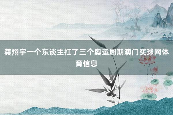 龚翔宇一个东谈主扛了三个奥运周期澳门买球网体育信息