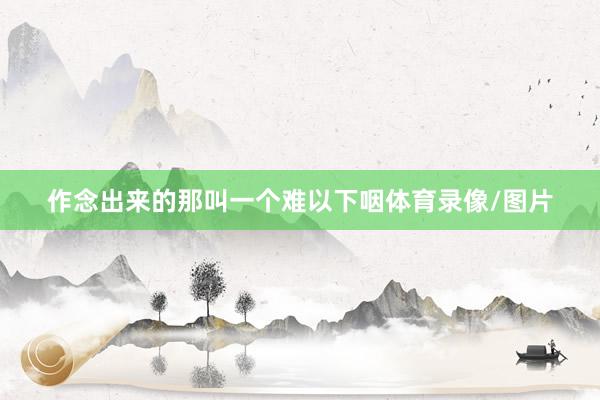 作念出来的那叫一个难以下咽体育录像/图片