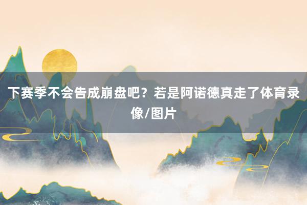 下赛季不会告成崩盘吧？若是阿诺德真走了体育录像/图片