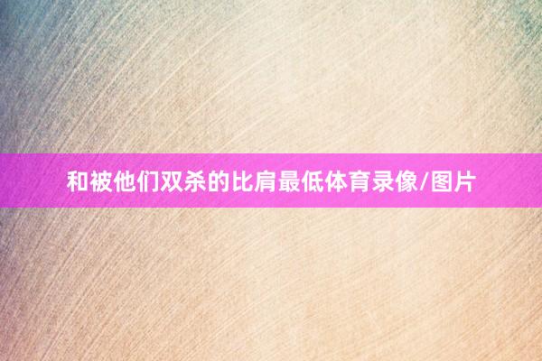 和被他们双杀的比肩最低体育录像/图片