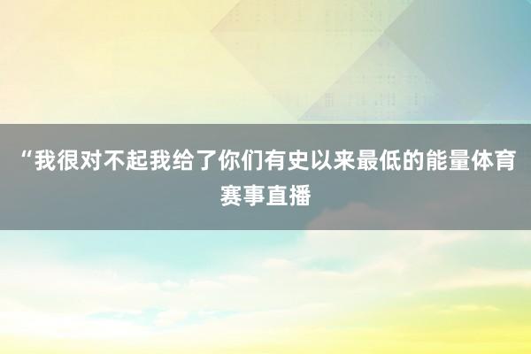 “我很对不起我给了你们有史以来最低的能量体育赛事直播