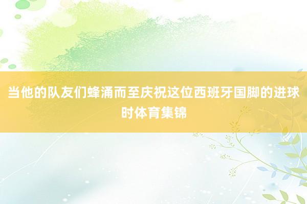 当他的队友们蜂涌而至庆祝这位西班牙国脚的进球时体育集锦