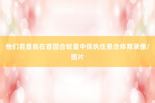 他们若是能在首回合较量中保执住悬念体育录像/图片