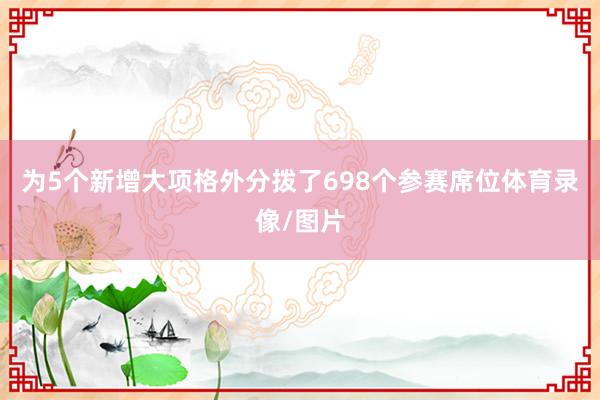 为5个新增大项格外分拨了698个参赛席位体育录像/图片