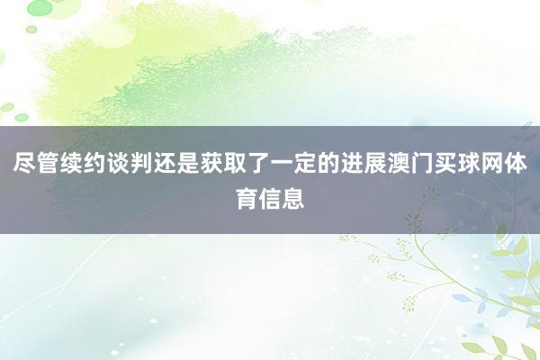 尽管续约谈判还是获取了一定的进展澳门买球网体育信息