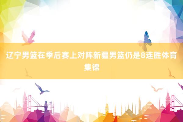 辽宁男篮在季后赛上对阵新疆男篮仍是8连胜体育集锦