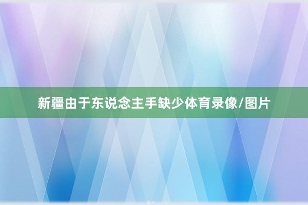 新疆由于东说念主手缺少体育录像/图片