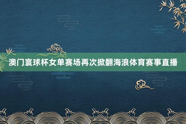 澳门寰球杯女单赛场再次掀翻海浪体育赛事直播