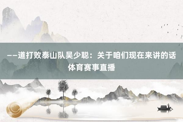 ——道打败泰山队吴少聪：关于咱们现在来讲的话体育赛事直播