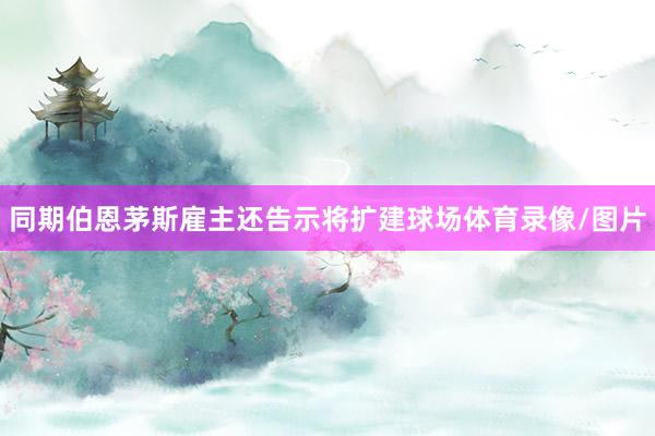 同期伯恩茅斯雇主还告示将扩建球场体育录像/图片