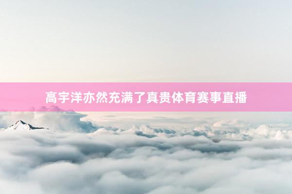 高宇洋亦然充满了真贵体育赛事直播