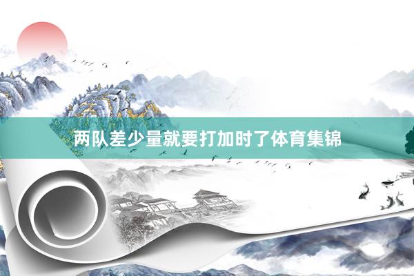 两队差少量就要打加时了体育集锦
