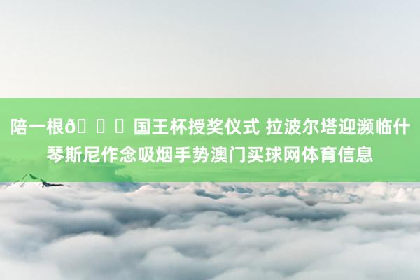 陪一根😂国王杯授奖仪式 拉波尔塔迎濒临什琴斯尼作念吸烟手势澳门买球网体育信息
