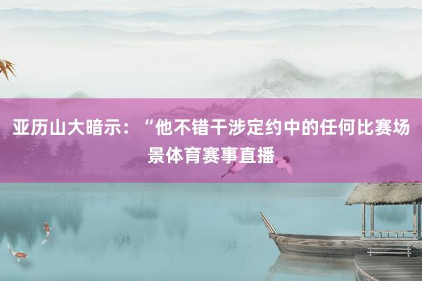 亚历山大暗示:“他不错干涉定约中的任何比赛场景体育赛事直播