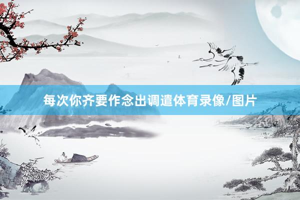 每次你齐要作念出调遣体育录像/图片