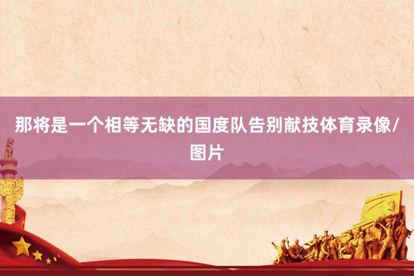 那将是一个相等无缺的国度队告别献技体育录像/图片
