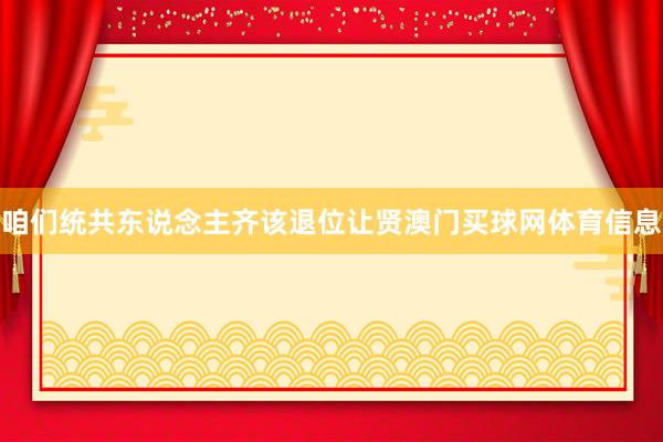咱们统共东说念主齐该退位让贤澳门买球网体育信息