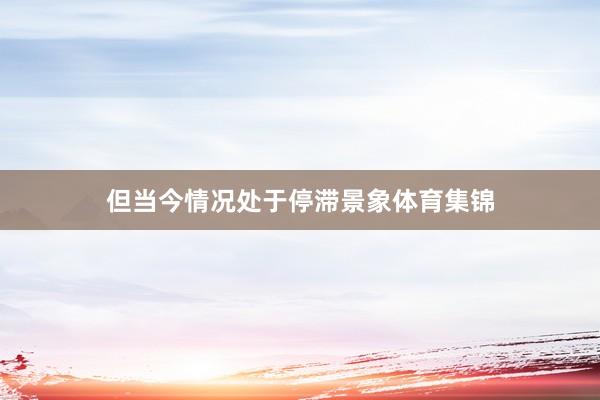 但当今情况处于停滞景象体育集锦
