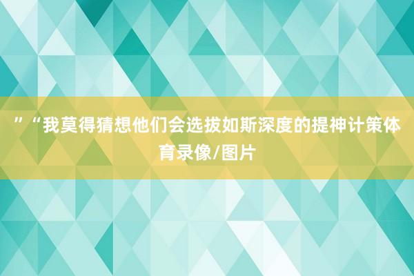 ”　　“我莫得猜想他们会选拔如斯深度的提神计策体育录像/图片