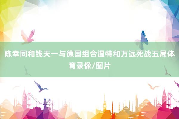 陈幸同和钱天一与德国组合温特和万远死战五局体育录像/图片