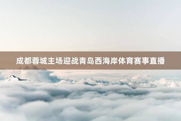 成都蓉城主场迎战青岛西海岸体育赛事直播
