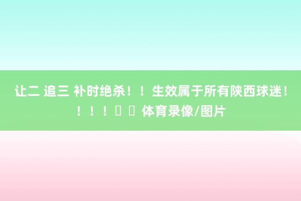 让二 追三 补时绝杀！！生效属于所有陕西球迷！！！！❤️体育录像/图片