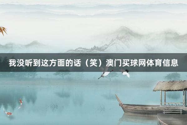 我没听到这方面的话（笑）澳门买球网体育信息