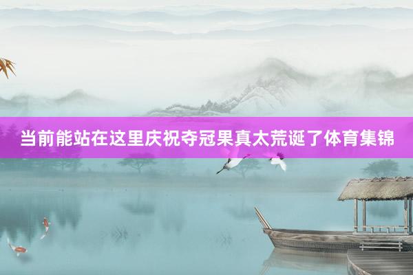 当前能站在这里庆祝夺冠果真太荒诞了体育集锦