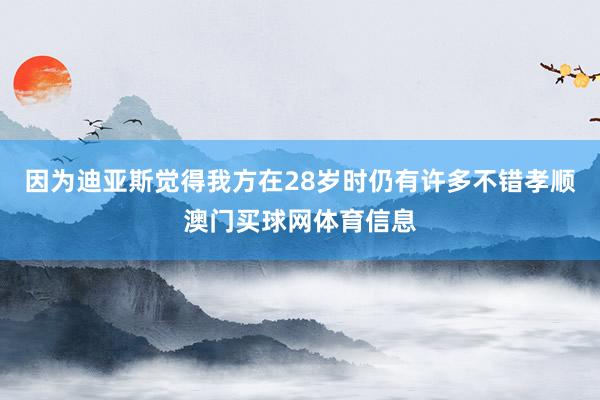 因为迪亚斯觉得我方在28岁时仍有许多不错孝顺澳门买球网体育信息