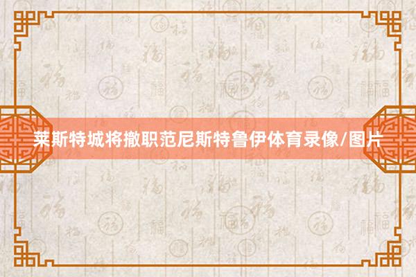 莱斯特城将撤职范尼斯特鲁伊体育录像/图片