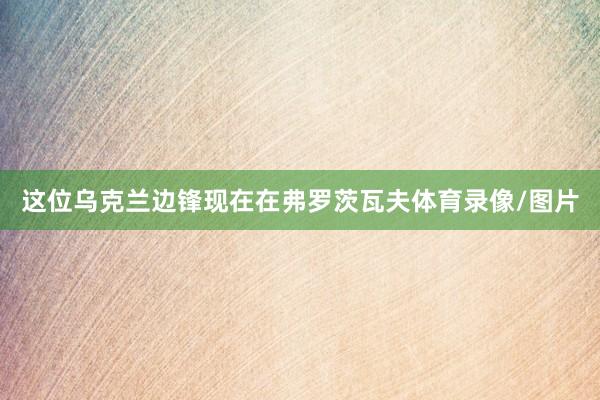 这位乌克兰边锋现在在弗罗茨瓦夫体育录像/图片