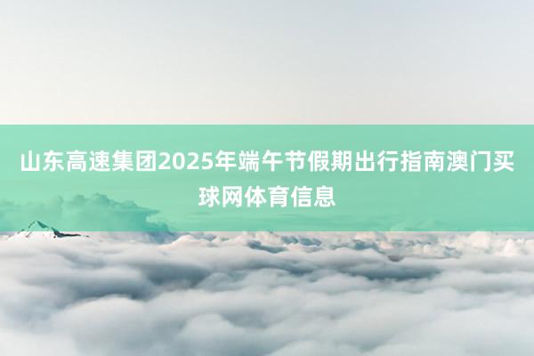 山东高速集团2025年端午节假期出行指南澳门买球网体育信息