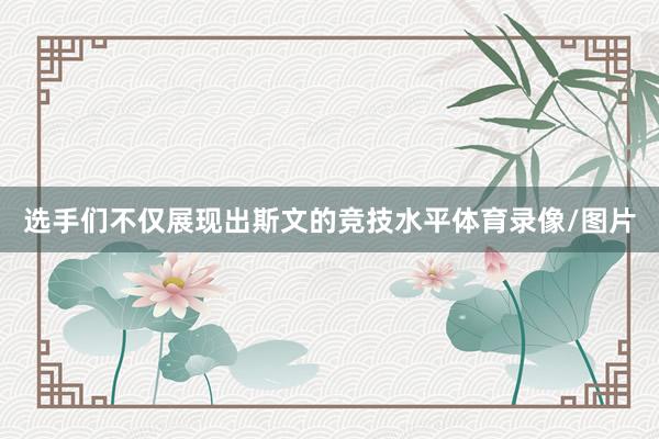 选手们不仅展现出斯文的竞技水平体育录像/图片