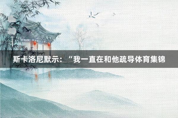 斯卡洛尼默示：“我一直在和他疏导体育集锦