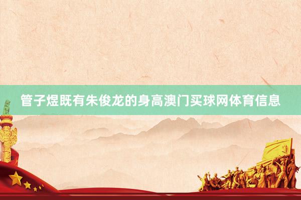 管子煜既有朱俊龙的身高澳门买球网体育信息
