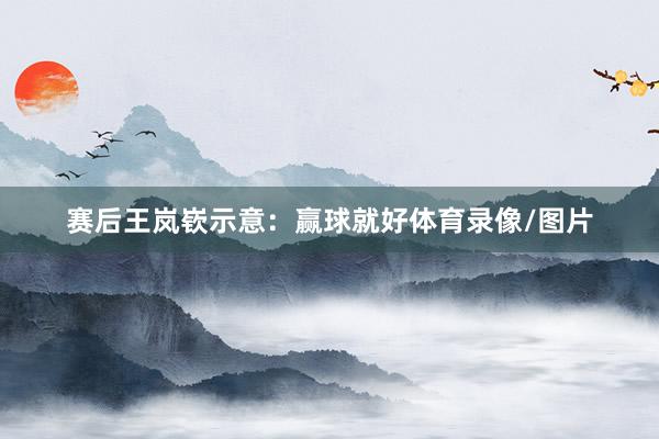 赛后王岚嵚示意：赢球就好体育录像/图片