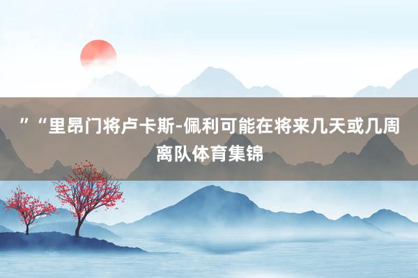 ”“里昂门将卢卡斯-佩利可能在将来几天或几周离队体育集锦