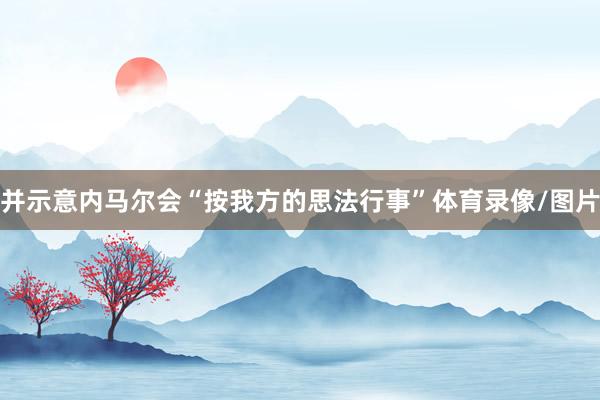 并示意内马尔会“按我方的思法行事”体育录像/图片