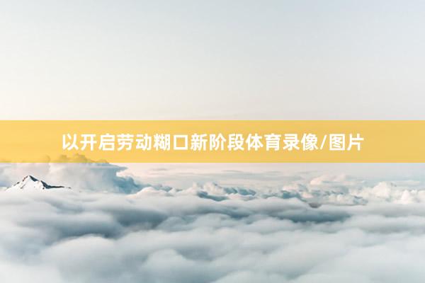 以开启劳动糊口新阶段体育录像/图片