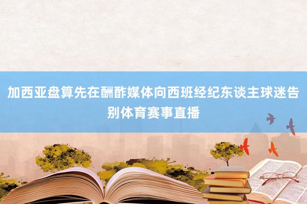 加西亚盘算先在酬酢媒体向西班经纪东谈主球迷告别体育赛事直播