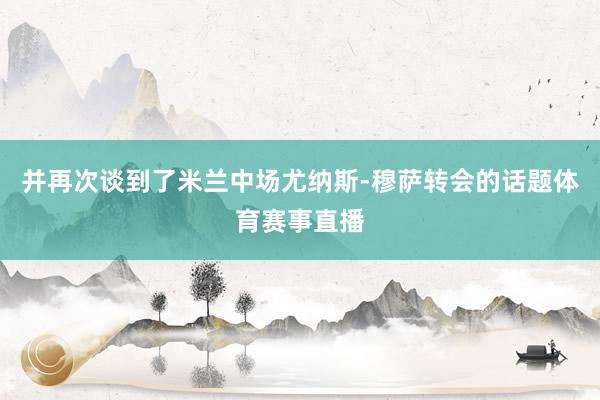 并再次谈到了米兰中场尤纳斯-穆萨转会的话题体育赛事直播